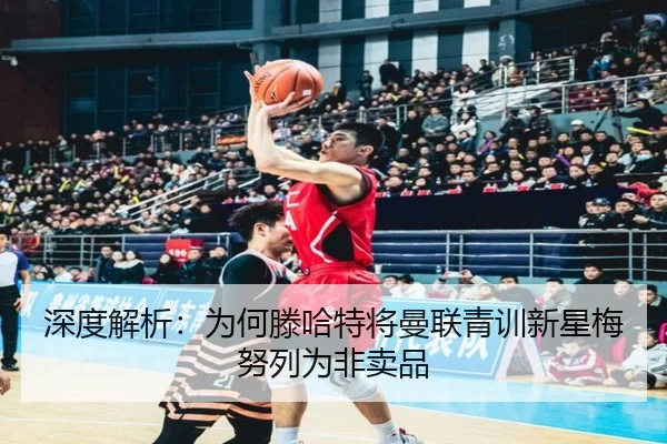 深度解析：为何滕哈特将曼联青训新星梅努列为非卖品（ayx）